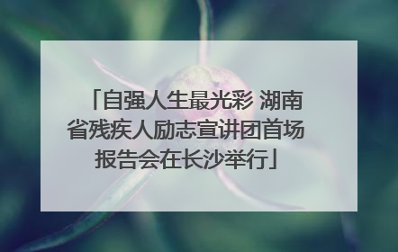 自强人生最光彩 湖南省残疾人励志宣讲团首场报告会在长沙举行