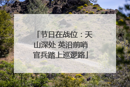 节日在战位：天山深处 英沿前哨官兵踏上巡逻路