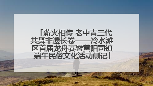 薪火相传 老中青三代共舞非遗长卷——冷水滩区首届龙舟赛暨黄阳司镇端午民俗文化活动侧记