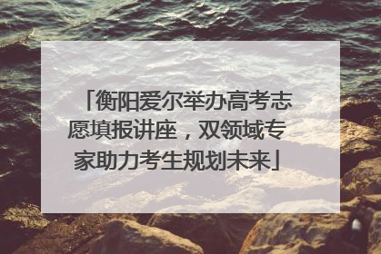 衡阳爱尔举办高考志愿填报讲座，双领域专家助力考生规划未来