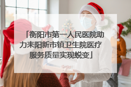 衡阳市第一人民医院助力耒阳新市镇卫生院医疗服务质量实现蜕变