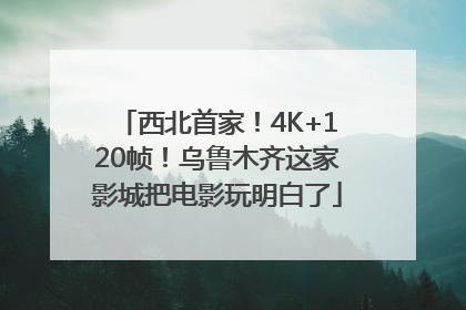西北首家！4K+120帧！乌鲁木齐这家影城把电影玩明白了