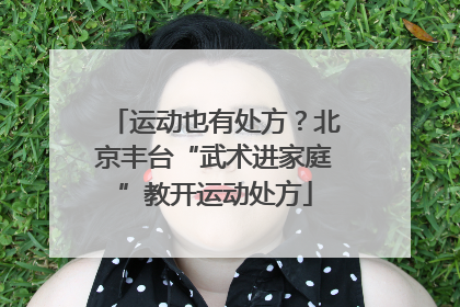运动也有处方？北京丰台“武术进家庭”教开运动处方