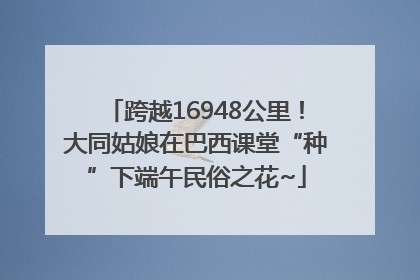 跨越16948公里！大同姑娘在巴西课堂“种”下端午民俗之花~