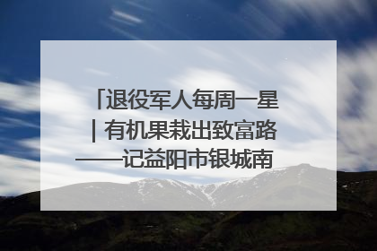 退役军人每周一星｜有机果栽出致富路——记益阳市银城南湖蔬果农民专业合作社总经理晏桂明