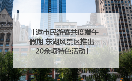 邀市民游客共度端午假期 东湖风景区推出20余项特色活动
