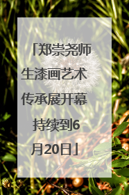 郑崇尧师生漆画艺术传承展开幕 持续到6月20日