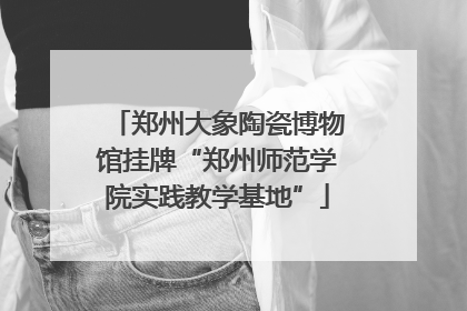 郑州大象陶瓷博物馆挂牌“郑州师范学院实践教学基地”