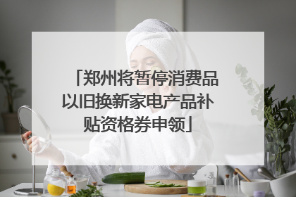 郑州将暂停消费品以旧换新家电产品补贴资格券申领