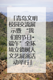 青岛文明校园交流展示暨 “我们的节日•端午”全环境立德树人文艺展演活动举行