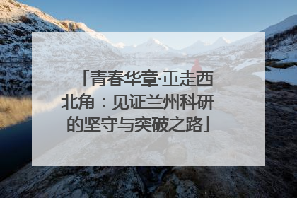 青春华章·重走西北角：见证兰州科研的坚守与突破之路