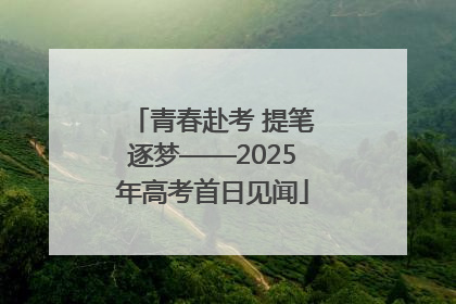 青春赴考 提笔逐梦——2025年高考首日见闻
