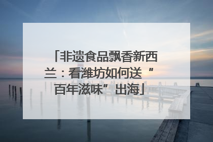 非遗食品飘香新西兰：看潍坊如何送“百年滋味”出海