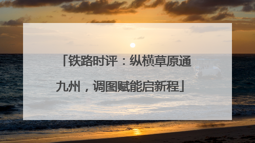 铁路时评：纵横草原通九州，调图赋能启新程