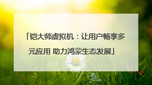 铠大师虚拟机：让用户畅享多元应用 助力鸿蒙生态发展