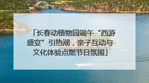 长春动植物园端午“西游盛宴”引热潮，亲子互动与文化体验点燃节日氛围