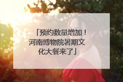预约数量增加！河南博物院暑期文化大餐来了