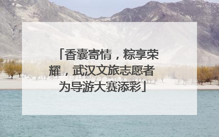 香囊寄情，粽享荣耀，武汉文旅志愿者为导游大赛添彩