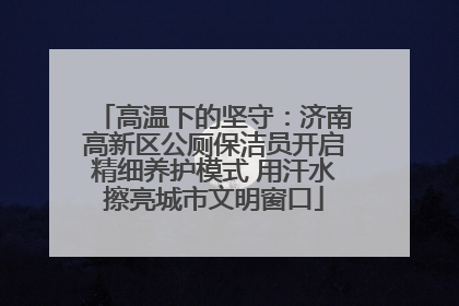 高温下的坚守：济南高新区公厕保洁员开启精细养护模式 用汗水擦亮城市文明窗口