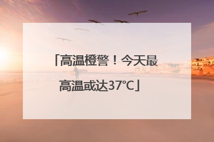 高温橙警！今天最高温或达37℃