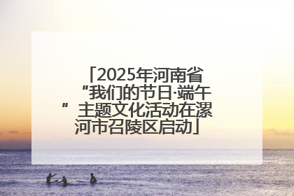 2025年河南省“我们的节日·端午”主题文化活动在漯河市召陵区启动