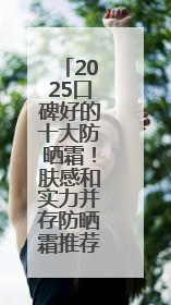 2025口碑好的十大防晒霜！肤感和实力并存防晒霜推荐，值得一试