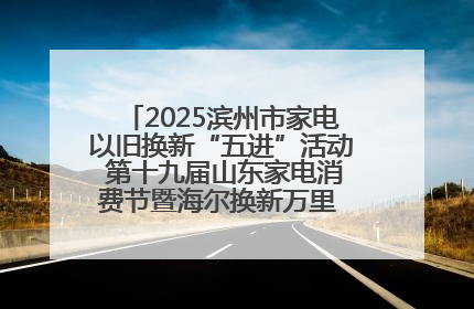 2025滨州市家电以旧换新“五进”活动 第十九届山东家电消费节暨海尔换新万里 行山东站全面启动
