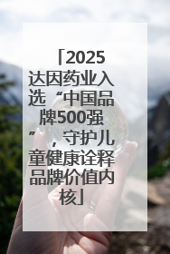 2025达因药业入选“中国品牌500强”，守护儿童健康诠释品牌价值内核
