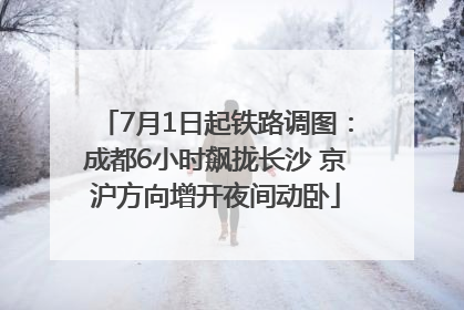 7月1日起铁路调图：成都6小时飙拢长沙 京沪方向增开夜间动卧
